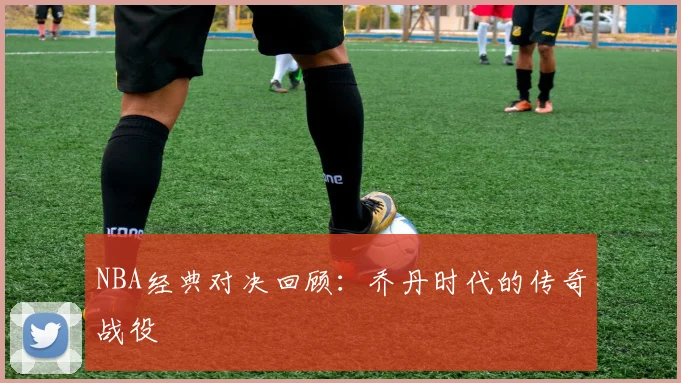 NBA经典对决回顾：乔丹时代的传奇战役