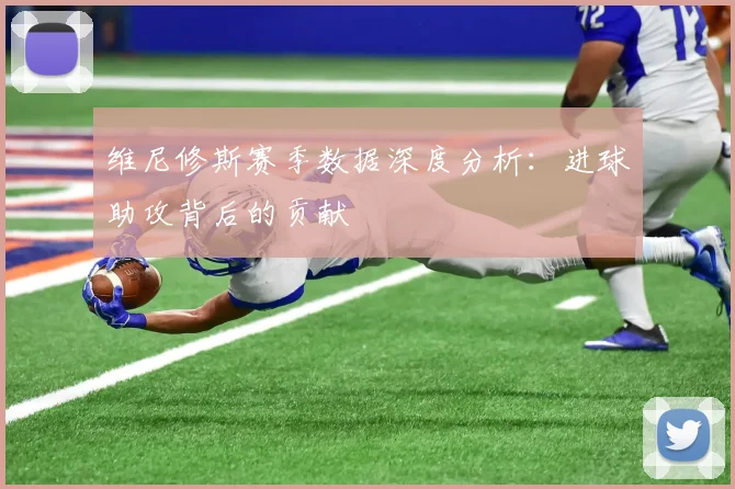 维尼修斯赛季数据深度分析：进球助攻背后的贡献