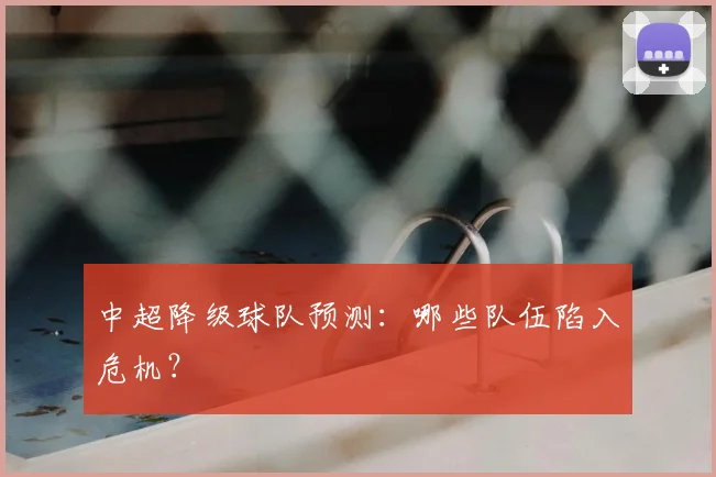 中超降级球队预测：哪些队伍陷入危机？