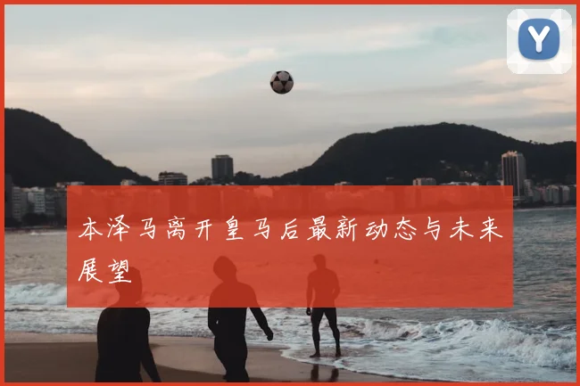 本泽马离开皇马后最新动态与未来展望