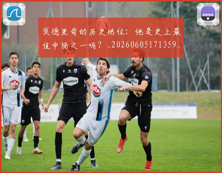 莫德里奇的历史地位：他是史上最佳中场之一吗？_20260605171359_20260703181751