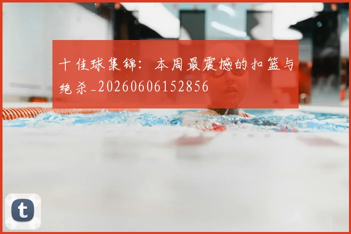 十佳球集锦：本周最震撼的扣篮与绝杀_20260606152856