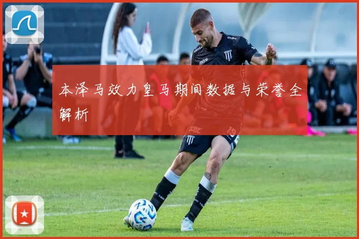 本泽马效力皇马期间数据与荣誉全解析