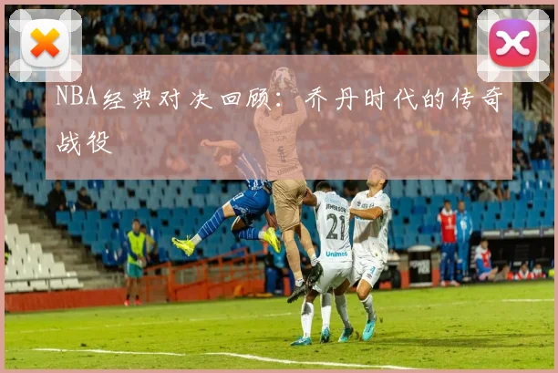 NBA经典对决回顾:乔丹时代的传奇战役