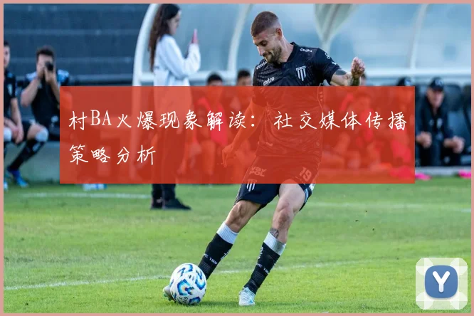 村BA火爆现象解读：社交媒体传播策略分析