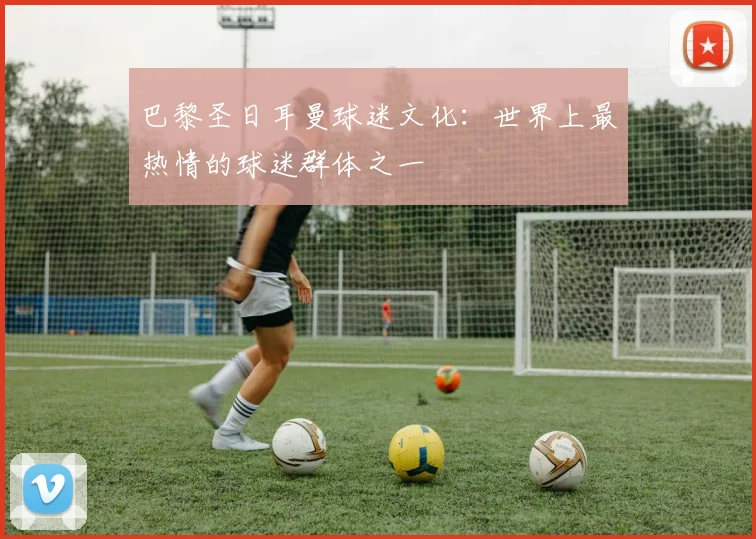 巴黎圣日耳曼球迷文化：世界上最热情的球迷群体之一