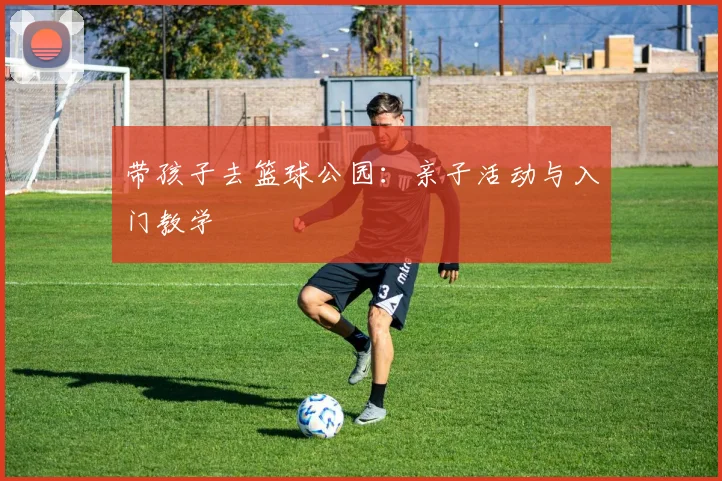 带孩子去篮球公园:亲子活动与入门教学