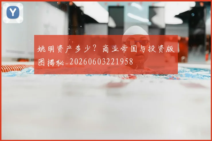 姚明资产多少？商业帝国与投资版图揭秘_20260603221958