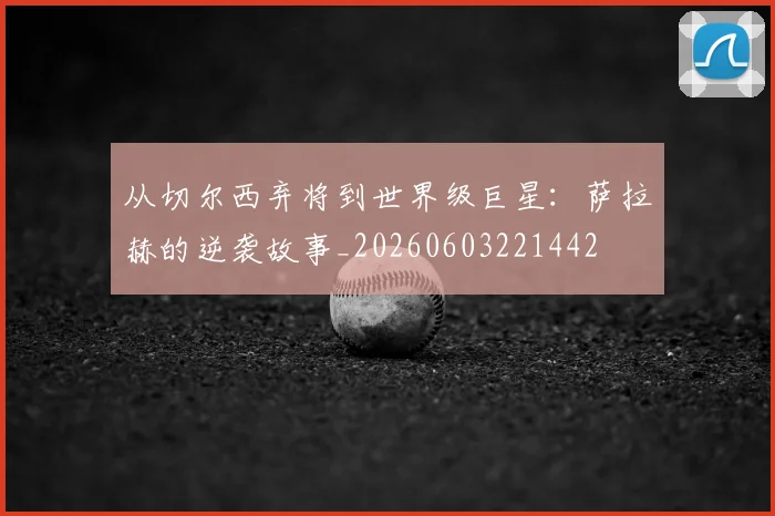 从切尔西弃将到世界级巨星:萨拉赫的逆袭故事_20260603221442