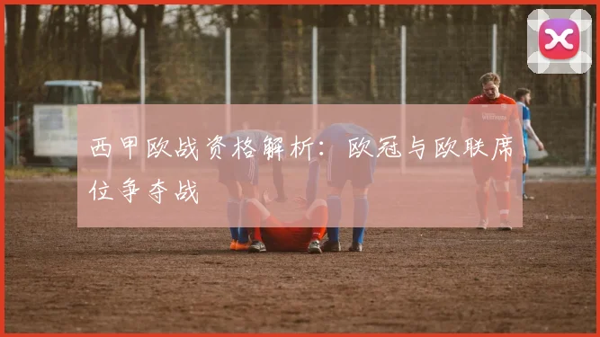 西甲欧战资格解析：欧冠与欧联席位争夺战
