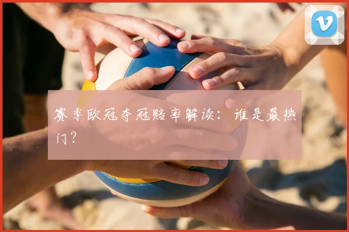 赛季欧冠夺冠赔率解读：谁是最热门？