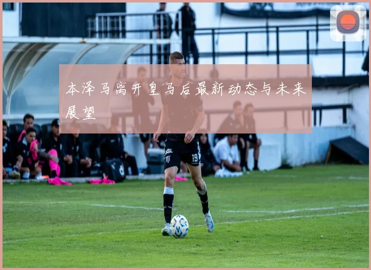 本泽马离开皇马后最新动态与未来展望