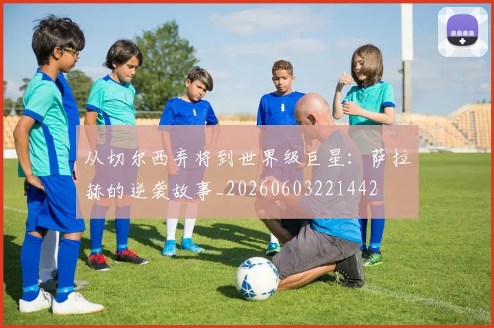 从切尔西弃将到世界级巨星:萨拉赫的逆袭故事_20260603221442
