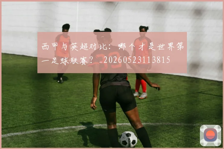 西甲与英超对比：哪个才是世界第一足球联赛？_20260523113815