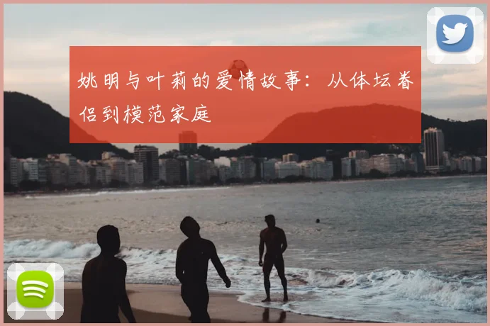 姚明与叶莉的爱情故事：从体坛眷侣到模范家庭