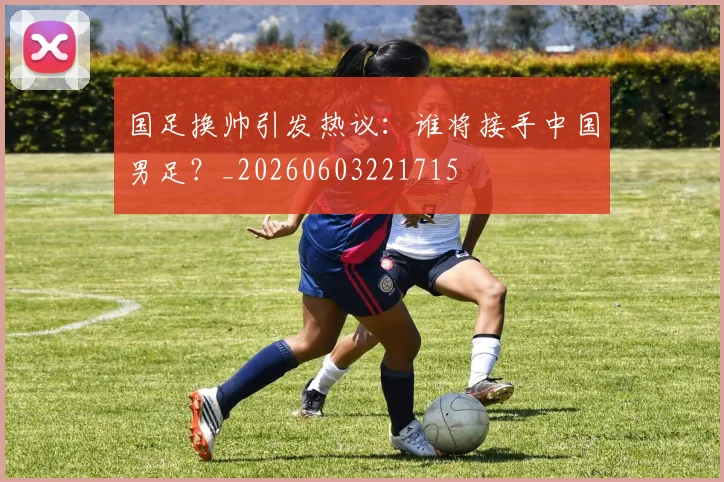 国足换帅引发热议:谁将接手中国男足?_20260603221715