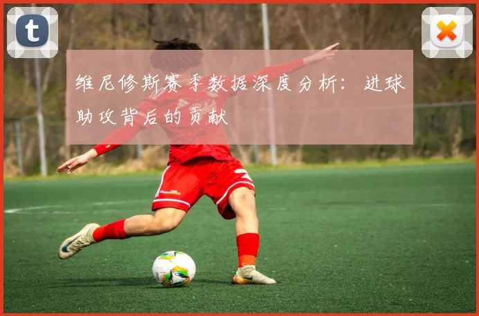 维尼修斯赛季数据深度分析：进球助攻背后的贡献