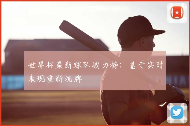 世界杯最新球队战力榜:基于实时表现重新洗牌