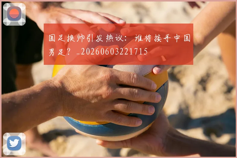 国足换帅引发热议：谁将接手中国男足？_20260603221715