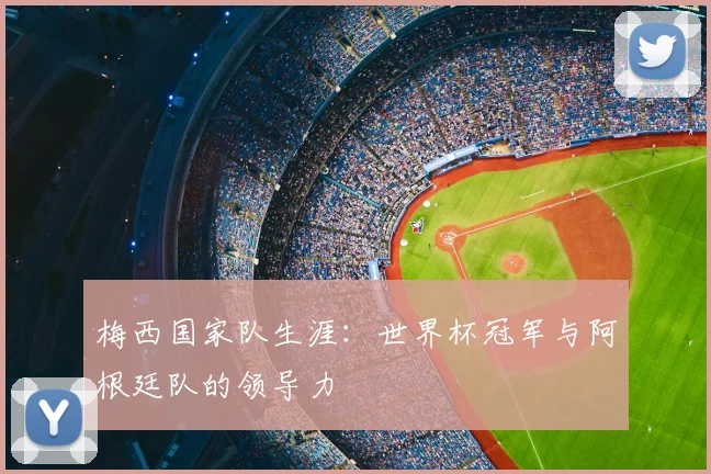 梅西国家队生涯:世界杯冠军与阿根廷队的领导力