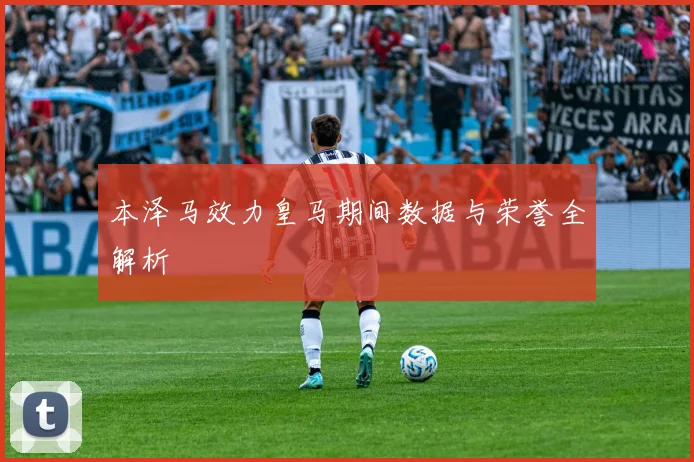 本泽马效力皇马期间数据与荣誉全解析