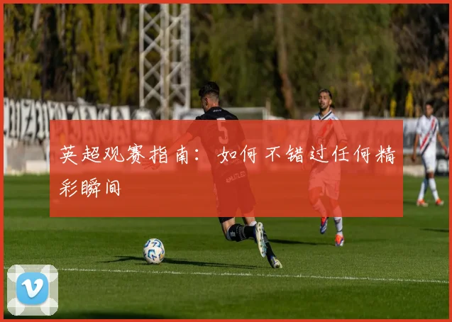 英超观赛指南：如何不错过任何精彩瞬间